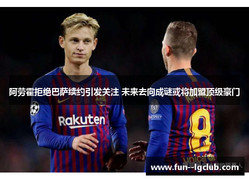 阿劳霍拒绝巴萨续约引发关注 未来去向成谜或将加盟顶级豪门