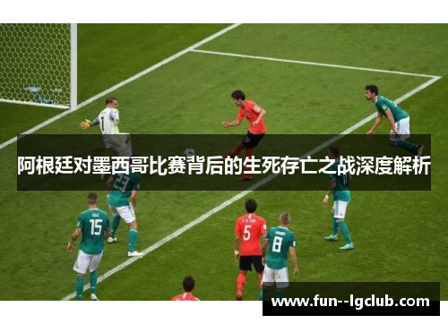 阿根廷对墨西哥比赛背后的生死存亡之战深度解析