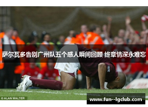 萨尔瓦多告别广州队五个感人瞬间回顾 终章情深永难忘