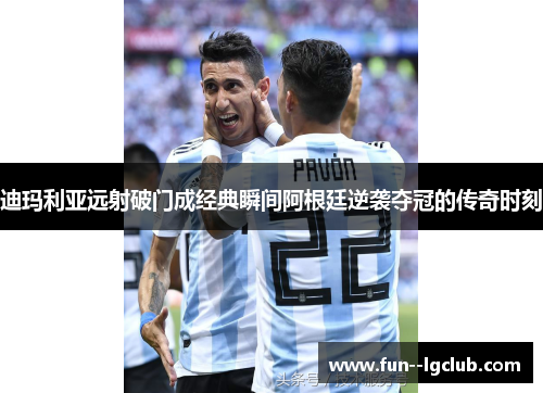 迪玛利亚远射破门成经典瞬间阿根廷逆袭夺冠的传奇时刻