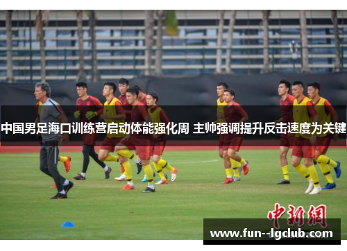 中国男足海口训练营启动体能强化周 主帅强调提升反击速度为关键