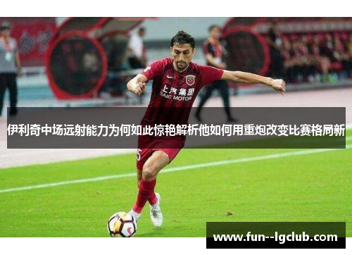 伊利奇中场远射能力为何如此惊艳解析他如何用重炮改变比赛格局新 伊利奇中场远射能力为何如此惊艳解析他如何用重炮改变比赛格局新