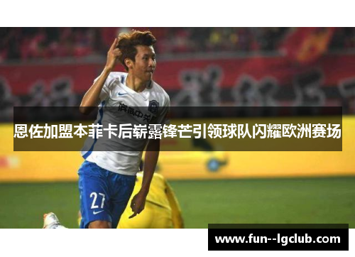 恩佐加盟本菲卡后崭露锋芒引领球队闪耀欧洲赛场