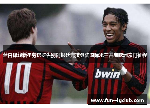 蓝白锋线新星劳塔罗告别阿根廷竞技登陆国际米兰开启欧洲豪门征程 蓝白锋线新星劳塔罗告别阿根廷竞技登陆国际米兰开启欧洲豪门征程