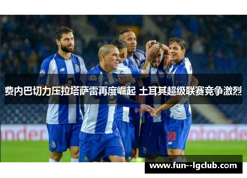 费内巴切力压拉塔萨雷再度崛起 土耳其超级联赛竞争激烈 费内巴切力压拉塔萨雷再度崛起 土耳其超级联赛竞争激烈