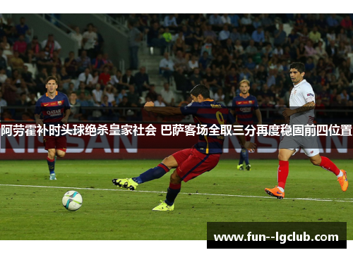 阿劳霍补时头球绝杀皇家社会 巴萨客场全取三分再度稳固前四位置 阿劳霍补时头球绝杀皇家社会 巴萨客场全取三分再度稳固前四位置