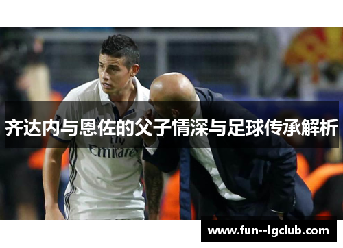 齐达内与恩佐的父子情深与足球传承解析