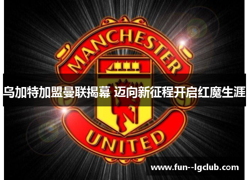 乌加特加盟曼联揭幕 迈向新征程开启红魔生涯