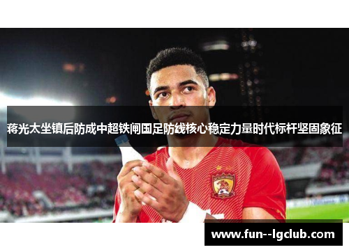 蒋光太坐镇后防成中超铁闸国足防线核心稳定力量时代标杆坚固象征